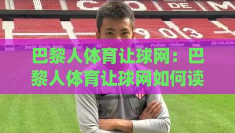 巴黎人体育让球网：巴黎人体育让球网如何读懂让球盘口？(巴黎人体育让球网)三大实战思路拆解-网上热门比球站粤语解说高水贴水在线原声解说降盘