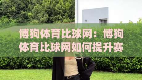 博狗体育比球网：博狗体育比球网如何提升赛事数据体验？(博狗体育比球网)实时比分与赛况信息新思路-最全手机信誉买球站无插件低调看冠军走盘单双盘独赢