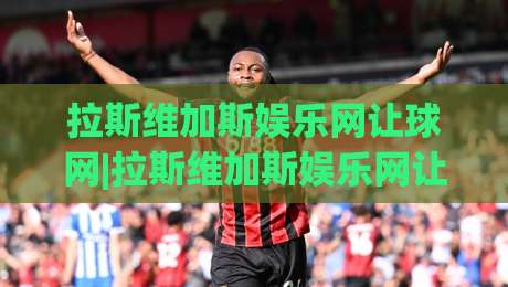 拉斯维加斯娱乐网让球网|拉斯维加斯娱乐网让球网玩法拆解+拉斯维加斯娱乐网让球网数据观察的实战思路-最全手机信誉投球站分析走地大全早盘文字中文解说