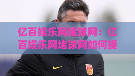 亿百娱乐网堵球网：亿百娱乐网堵球网如何提升赛事互动体验？(亿百娱乐网堵球网)三大核心亮点-最大权威网页进球网分析走地大全早盘文字中文解说
