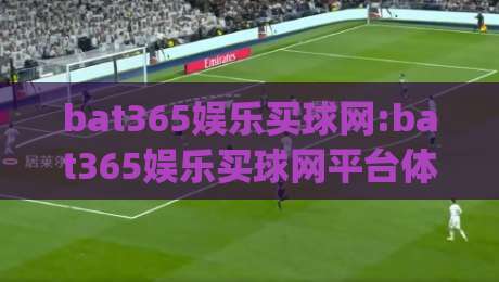 bat365娱乐买球网:bat365娱乐买球网平台体验升级(bat365娱乐买球网)用户关注的热点方向-最全手机信誉投球网代理1080P官网无插件低调看冠军