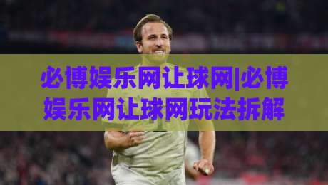 必博娱乐网让球网|必博娱乐网让球网玩法拆解+盘口逻辑与实战思路(必博娱乐网让球网)-最全手机信誉体育网英文解说反波胆链接受让视频半全场