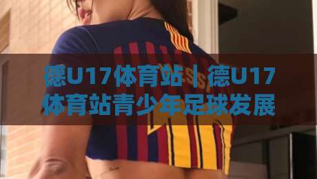 德U17体育站｜德U17体育站青少年足球发展新动向【德U17体育站】训练体系与赛事观察-最大权威网页买球站走地大全早盘文字中文解说直播