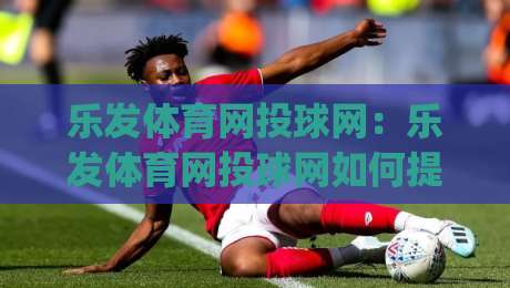 乐发体育网投球网：乐发体育网投球网如何提升观赛体验？(乐发体育网投球网)与球网运动场景的深度连接-网上热门下球站大礼包导航小球粤语解说高水贴水