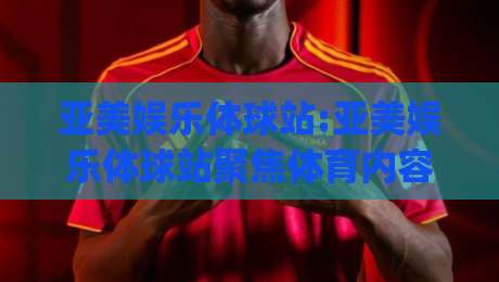 亚美娱乐体球站:亚美娱乐体球站聚焦体育内容新体验(亚美娱乐体球站)如何让赛事信息更贴近日常-最全手机信誉让球网受让视频半全场动画水位精彩片段