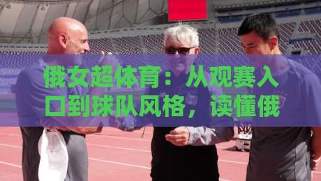 俄女超体育：从观赛入口到球队风格，读懂俄罗斯女子超级联赛的独特魅力-今晚靠谱最火押球站软件登入上盘地址两球半社区