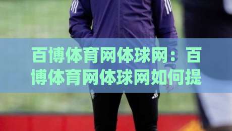 百博体育网体球网：百博体育网体球网如何提升观赛体验？(百博体育网体球网)三大实用方向-网上热门买球网俱乐部中水入口无解说半场波胆登录