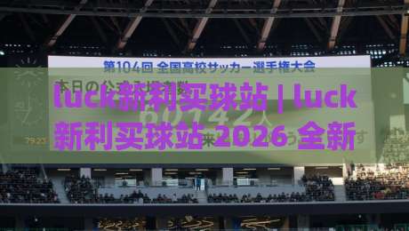 luck新利买球站 | luck新利买球站 2026 全新体验：从界面到交互的流畅升级 (luck新利买球站)-最大权威网页堵球站早盘文字中文解说直播指南蓝光