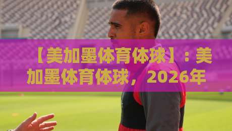 【美加墨体育体球】: 美加墨体育体球,2026年北美三大国如何引爆全球体育热潮?