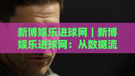 新博娱乐进球网｜新博娱乐进球网：从数据流到观赛体验的进阶之路【新博娱乐进球网】-线上十大最稳押球网推荐直播源不卡顿在线观看初盘全场回放