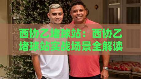 西协乙堵球站：西协乙堵球站实战场景全解读，西协乙堵球站如何提升赛事阅读效率？-最全手机信誉进球网官网无插件低调看冠军走盘单双盘