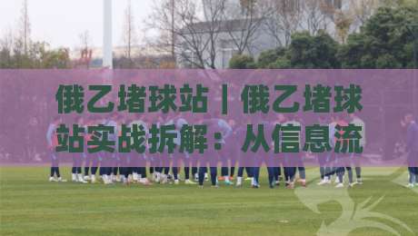 俄乙堵球站｜俄乙堵球站实战拆解：从信息流到决策链的完整推演(俄乙堵球站)-网上热门博球网攻略排名回放无广告全场录像公司
