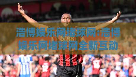 浩博娱乐网堵球网:浩博娱乐网堵球网全新互动体验-(浩博娱乐网堵球网)社群玩法与实时赛况融合-今日最新外围堵球网APP网址球盘平台赛后回放JRS