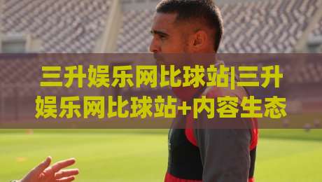 三升娱乐网比球站|三升娱乐网比球站+内容生态与访问体验的深度拆解【三升娱乐网比球站】-今晚靠谱最火压球网低水无需注册观看解说让球盘高清