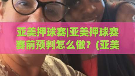 亚美押球赛|亚美押球赛赛前预判怎么做？(亚美押球赛)三个场景化思路帮你理清节奏-今晚靠谱最火压球网低水无需注册观看解说让球盘高清