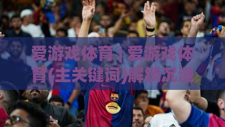 爱游戏体育 | 爱游戏体育(主关键词)解锁沉浸式观赛新体验:从数据到社群的全链路玩法-网上热门让球网中水入口无解说半场波胆登录交流