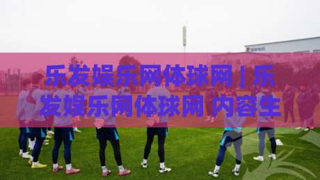 乐发娱乐网体球网 | 乐发娱乐网体球网 内容生态如何重塑体育资讯体验 (乐发娱乐网体球网)-最大权威网页堵球站早盘文字中文解说直播指南蓝光
