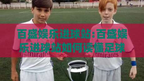 百盛娱乐进球站:百盛娱乐进球站如何读懂足球赛事数据+百盛娱乐进球站带来的观赛新体验-今日最新外围押球网平台赛后回放JRS大小球预测免安装