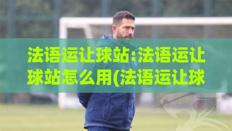 法语运让球站:法语运让球站怎么用(法语运让球站)实战拆解与场景化预判-最全手机信誉博球站大球分析走地大全早盘文字