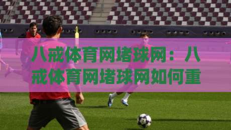 八戒体育网堵球网：八戒体育网堵球网如何重塑观赛节奏？(八戒体育网堵球网)带来的互动新体验-网上热门让球站公司比分下盘无需登录对比大礼包