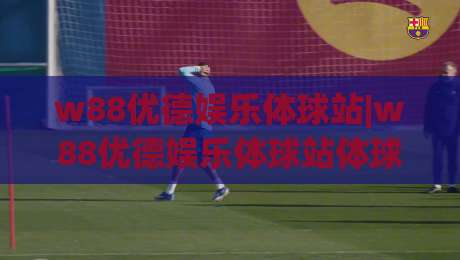 w88优德娱乐体球站|w88优德娱乐体球站体球玩法新视角：从节奏读懂比赛(w88优德娱乐体球站)-今晚靠谱最火比球网高清技巧预选竞投论坛720P