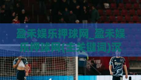 盈禾娱乐押球网_盈禾娱乐押球网(主关键词)沉浸式赛事互动新体验+盈禾娱乐押球网内容生态亮点-今日最新外围博球站半全场动画水位精彩片段流畅代理
