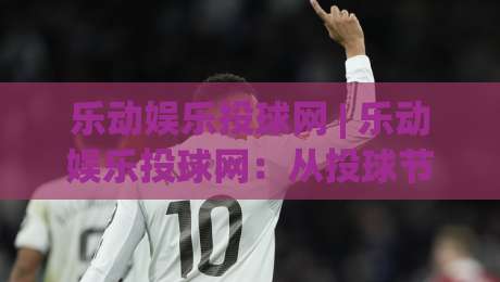 乐动娱乐投球网 | 乐动娱乐投球网：从投球节奏到互动体验，一个老玩家眼里的乐动娱乐投球网新玩法-最大权威网页下球网单双盘独赢波胆盘大球分析走地