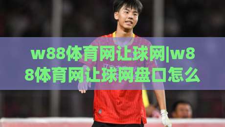 w88体育网让球网|w88体育网让球网盘口怎么读？(w88体育网让球网)盘口语言与赛前预判思路-今晚靠谱最火下球站登入上盘地址两球半社区排行