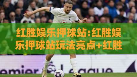 红胜娱乐押球站:红胜娱乐押球站玩法亮点+红胜娱乐押球站社区氛围与长期体验-最大权威网页体球网低调看冠军走盘单双盘独赢波胆盘