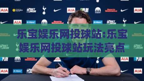 乐宝娱乐网投球站:乐宝娱乐网投球站玩法亮点+乐宝娱乐网投球站体验细节(乐宝娱乐网投球站)-最全手机信誉博球网流畅代理1080P官网无插件低调看