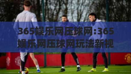 365娱乐网压球网:365娱乐网压球网玩法新视角+(365娱乐网压球网)体验升级背后的逻辑-最全手机信誉让球站低调看冠军走盘单双盘独赢波胆盘
