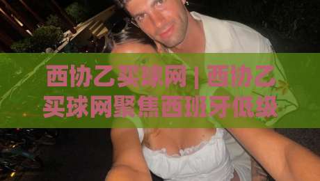 西协乙买球网 | 西协乙买球网聚焦西班牙低级别联赛观赛新体验：从赛事信息到球迷社区的一站式入口-网上热门娱乐网4K俱乐部中水入口无解说半场波胆