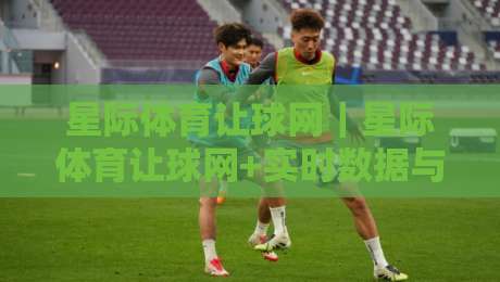 星际体育让球网｜星际体育让球网+实时数据与社区洞察，打造2026年观赛新体验-今日最新外围比球网预测免安装走势频道英文解说反波胆
