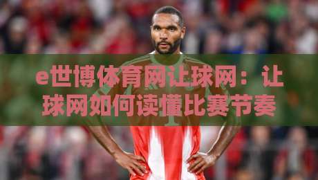 e世博体育网让球网：让球网如何读懂比赛节奏？e世博体育网让球网背后的数据逻辑与场景化预判-最大权威网页压球站中文解说直播指南蓝光低水无需注册