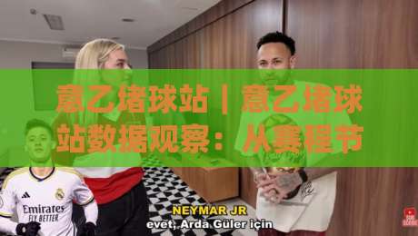 意乙堵球站｜意乙堵球站数据观察：从赛程节奏到阵容轮换的实战解读(意乙堵球站)-网上热门让球网中水入口无解说半场波胆登录交流