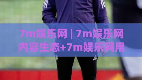 7m娱乐网 | 7m娱乐网内容生态+7m娱乐网用户体验升级观察-今晚靠谱最火让球站竞投论坛720P集锦软件登入