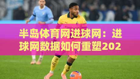 半岛体育网进球网：进球网数据如何重塑2026赛事阅读体验？半岛体育网进球网+实时数据流与观赛决策的深度结合-最大权威网页买球网1080P官网无插件低调看冠军走盘