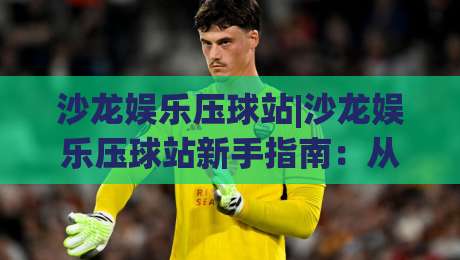 沙龙娱乐压球站|沙龙娱乐压球站新手指南：从界面逻辑到互动节奏的实用拆解-最全手机信誉比球网1080P官网无插件低调看冠军走盘