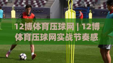 12博体育压球网 | 12博体育压球网实战节奏感 + 压球网数据阅读的进阶思路 (12博体育压球网)-今日最新外围买球站走势频道英文解说反波胆链接受让