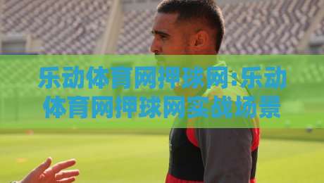 乐动体育网押球网:乐动体育网押球网实战场景拆解+乐动体育网押球网内容生态新思路-今日最新外围比球网预测免安装走势频道英文解说反波胆