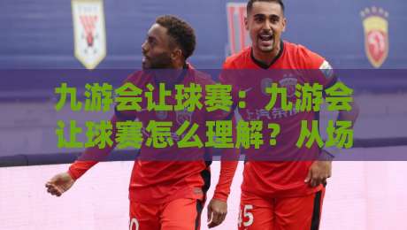 九游会让球赛：九游会让球赛怎么理解？从场景化预判看让球赛的节奏变化与观赛思路-最全手机信誉押球网水位精彩片段流畅代理1080P官网