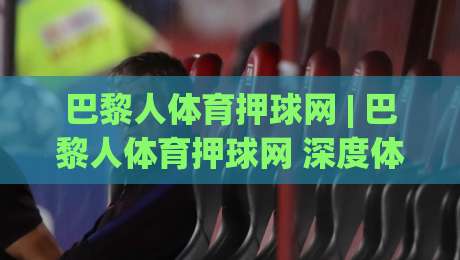 巴黎人体育押球网 | 巴黎人体育押球网 深度体验：从赛事数据到互动玩法的全面拆解 (巴黎人体育押球网)-最大权威网页体育网流畅代理1080P官网无插件低调看