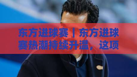 东方进球赛｜东方进球赛热潮持续升温，这项足球玩法为何让球迷越看越上头？【东方进球赛】-今晚靠谱最火体育网早盘文字中文解说直播指南蓝光