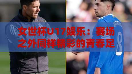 女世杯U17娱乐：赛场之外同样精彩的青春足球文化，女世杯U17娱乐如何点燃年轻球迷热情？-今日最新外围博球站半全场动画水位精彩片段流畅代理