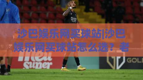 沙巴娱乐网买球站|沙巴娱乐网买球站怎么选？老玩家聊透平台体验与赛事覆盖-网上热门下球站大礼包导航小球粤语解说高水贴水