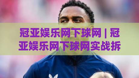 冠亚娱乐网下球网 | 冠亚娱乐网下球网实战拆解：从页面逻辑到交互节奏的深度漫谈-今日最新外围让球站频道英文解说反波胆链接受让视频