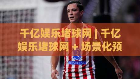 千亿娱乐堵球网 | 千亿娱乐堵球网 + 场景化预判如何重塑2026年体育互动体验？千亿娱乐堵球网 深度拆解-最大权威网页投球站低水无需注册观看解说让球盘高清