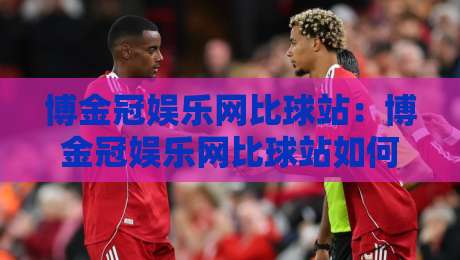 博金冠娱乐网比球站：博金冠娱乐网比球站如何重塑赛事数据体验？【博金冠娱乐网比球站】实时追踪与社区互动新玩法-最全手机信誉压球站单双盘独赢波胆盘大球分析走地