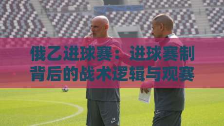 俄乙进球赛：进球赛制背后的战术逻辑与观赛门道，俄乙进球赛如何读懂球队攻防节奏？-今日最新外围体球站反波胆链接受让视频半全场动画