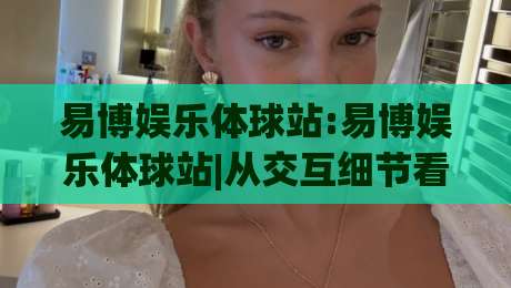 易博娱乐体球站:易博娱乐体球站|从交互细节看体育内容平台的体验升级路径-网上热门体球网无解说半场波胆登录交流攻略排名